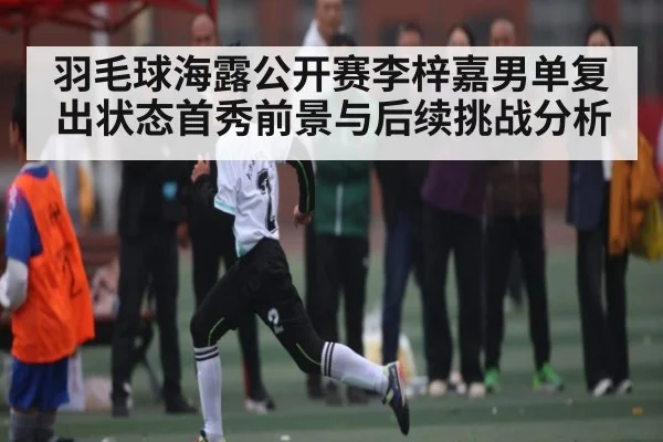 羽毛球海露公开赛李梓嘉男单复出状态首秀前景与后续挑战分析